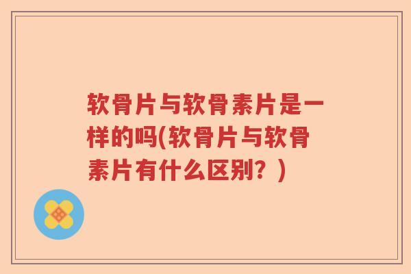 软骨片与软骨素片是一样的吗(软骨片与软骨素片有什么区别?) 软骨片与软骨素片是一样的吗(软骨片与软骨素片有什么区别?)