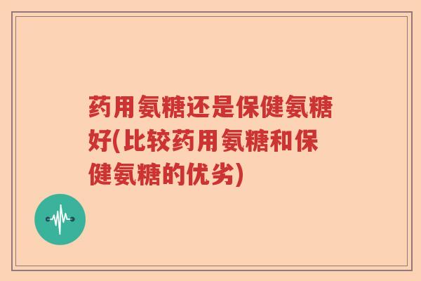 药用氨糖还是保健氨糖好(比较药用氨糖和保健氨糖的优劣)