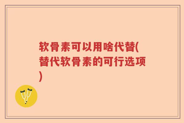 软骨素可以用啥代替(替代软骨素的可行选项)