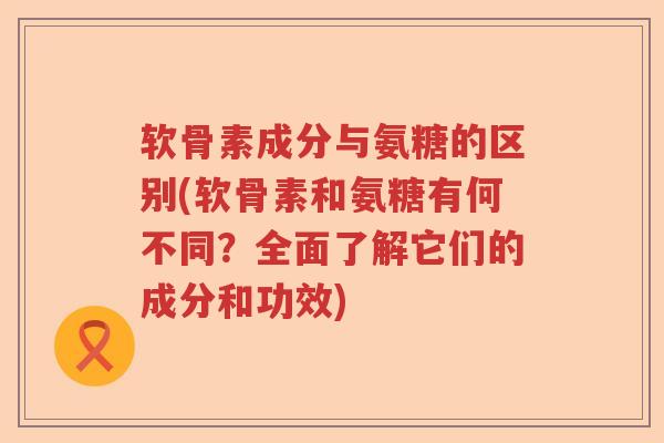 软骨素成分与氨糖的区别(软骨素和氨糖有何不同?全面了解它们的成分和功效) 软骨素成分与氨糖的区别(软骨素和氨糖有何不同?全面了解它们的成分和功效)