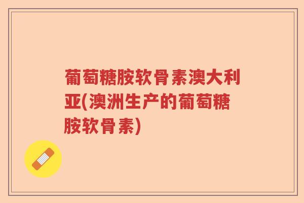葡萄糖胺软骨素澳大利亚(澳洲生产的葡萄糖胺软骨素) 葡萄糖胺软骨素澳大利亚(澳洲生产的葡萄糖胺软骨素)