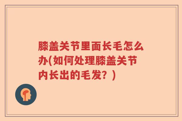 膝盖关节里面长毛怎么办(如何处理膝盖关节内长出的毛发?) 膝盖关节里面长毛怎么办(如何处理膝盖关节内长出的毛发?)