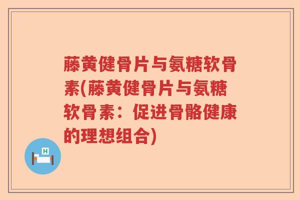 藤黄健骨片与氨糖软骨素(藤黄健骨片与氨糖软骨素:促进骨骼健康的理想组合) 藤黄健骨片与氨糖软骨素(藤黄健骨片与氨糖软骨素:促进骨骼健康的理想组合)