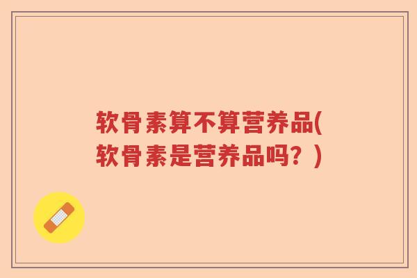 软骨素算不算营养品(软骨素是营养品吗？)