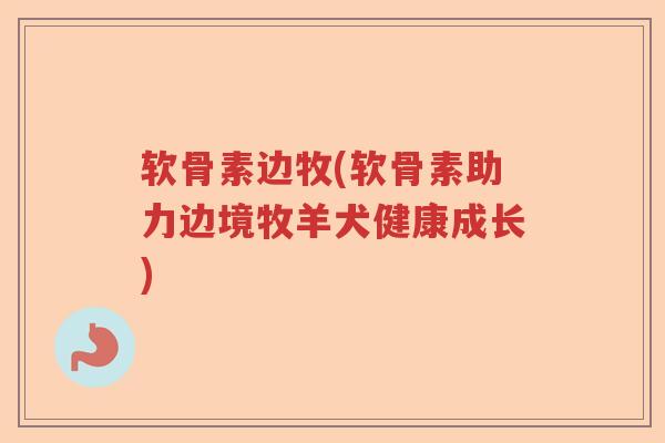 软骨素边牧(软骨素助力边境牧羊犬健康成长) 软骨素边牧(软骨素助力边境牧羊犬健康成长)
