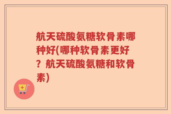 航天硫酸氨糖软骨素哪种好(哪种软骨素更好?航天硫酸氨糖和软骨素) 航天硫酸氨糖软骨素哪种好(哪种软骨素更好?航天硫酸氨糖和软骨素)