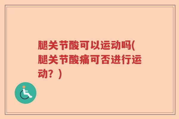 腿关节酸可以运动吗(腿关节酸痛可否进行运动?) 腿关节酸可以运动吗(腿关节酸痛可否进行运动?)