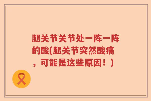 腿关节关节处一阵一阵的酸(腿关节突然酸痛,可能是这些原因!) 腿关节关节处一阵一阵的酸(腿关节突然酸痛,可能是这些原因!)
