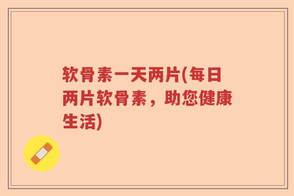 软骨素一天两片(每日两片软骨素，助您健康生活)
