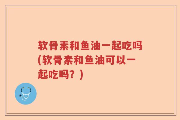 软骨素和鱼油一起吃吗(软骨素和鱼油可以一起吃吗?) 软骨素和鱼油一起吃吗(软骨素和鱼油可以一起吃吗?)