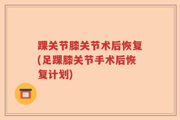 踝关节膝关节术后恢复(足踝膝关节手术后恢复计划) 踝关节膝关节术后恢复(足踝膝关节手术后恢复计划)