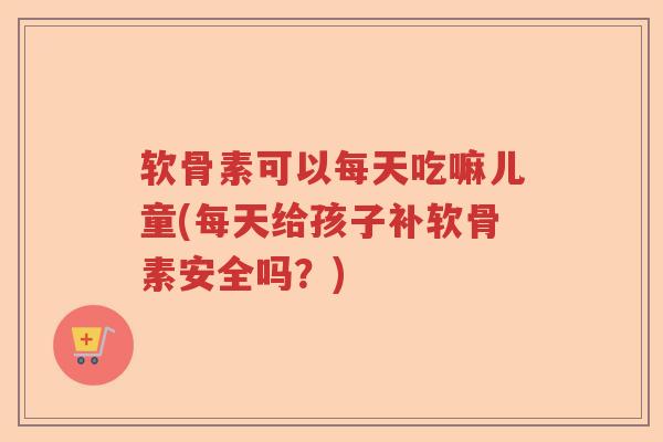 软骨素可以每天吃嘛儿童(每天给孩子补软骨素安全吗?) 软骨素可以每天吃嘛儿童(每天给孩子补软骨素安全吗?)