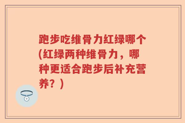 跑步吃维骨力红绿哪个(红绿两种维骨力,哪种更适合跑步后补充营养?) 跑步吃维骨力红绿哪个(红绿两种维骨力,哪种更适合跑步后补充营养?)