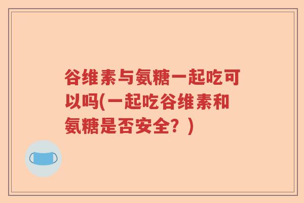 谷维素与氨糖一起吃可以吗(一起吃谷维素和氨糖是否安全?) 谷维素与氨糖一起吃可以吗(一起吃谷维素和氨糖是否安全?)