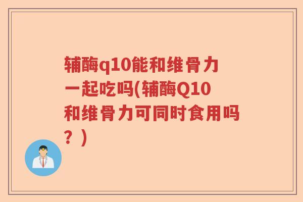 辅酶q10能和维骨力一起吃吗(辅酶Q10和维骨力可同时食用吗?) 辅酶q10能和维骨力一起吃吗(辅酶Q10和维骨力可同时食用吗?)