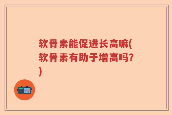软骨素能促进长高嘛(软骨素有助于增高吗？)
