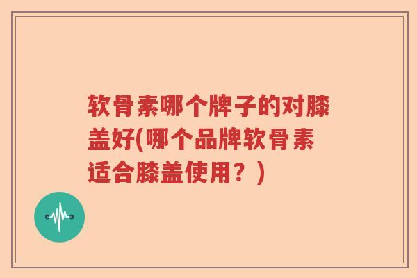 软骨素哪个牌子的对膝盖好(哪个品牌软骨素适合膝盖使用？)