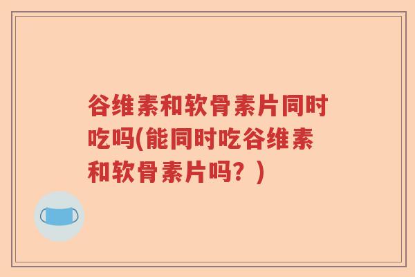谷维素和软骨素片同时吃吗(能同时吃谷维素和软骨素片吗?) 谷维素和软骨素片同时吃吗(能同时吃谷维素和软骨素片吗?)
