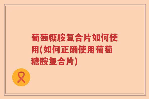 葡萄糖胺复合片如何使用(如何正确使用葡萄糖胺复合片)
