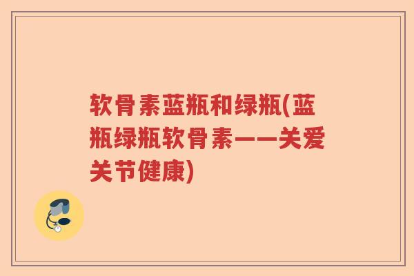 软骨素蓝瓶和绿瓶(蓝瓶绿瓶软骨素——关爱关节健康)