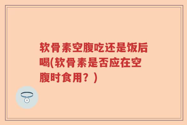 软骨素空腹吃还是饭后喝(软骨素是否应在空腹时食用？)
