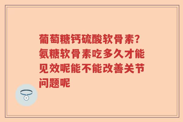 葡萄糖钙硫酸软骨素?氨糖软骨素吃多久才能见效呢能不能改善关节问题呢 葡萄糖钙硫酸软骨素?氨糖软骨素吃多久才能见效呢能不能改善关节问题呢