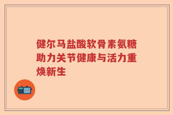 健尔马盐酸软骨素氨糖助力关节健康与活力重焕新生 健尔马盐酸软骨素氨糖助力关节健康与活力重焕新生