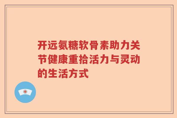 开远氨糖软骨素助力关节健康重拾活力与灵动的生活方式 开远氨糖软骨素助力关节健康重拾活力与灵动的生活方式