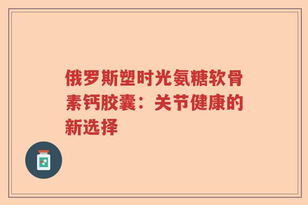 俄罗斯塑时光氨糖软骨素钙胶囊:关节健康的新选择 俄罗斯塑时光氨糖软骨素钙胶囊:关节健康的新选择