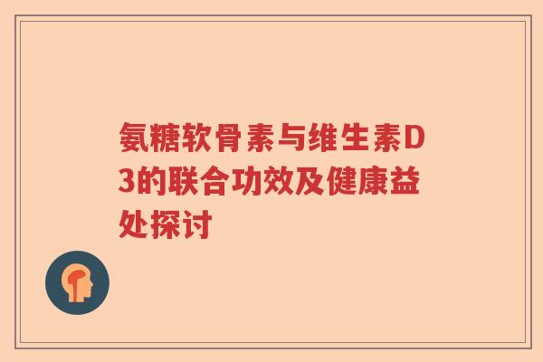 氨糖软骨素与维生素D3的联合功效及健康益处探讨 氨糖软骨素与维生素D3的联合功效及健康益处探讨