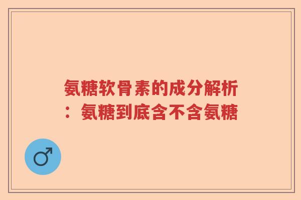 氨糖软骨素的成分解析：氨糖到底含不含氨糖