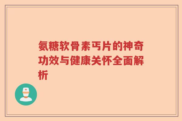 氨糖软骨素丐片的神奇功效与健康关怀全面解析 氨糖软骨素丐片的神奇功效与健康关怀全面解析
