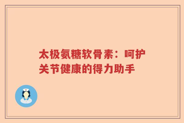 太极氨糖软骨素:呵护关节健康的得力助手 太极氨糖软骨素:呵护关节健康的得力助手