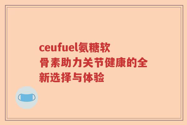 ceufuel氨糖软骨素助力关节健康的全新选择与体验 ceufuel氨糖软骨素助力关节健康的全新选择与体验