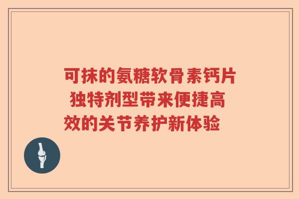 可抹的氨糖软骨素钙片 独特剂型带来便捷高效的关节养护新体验 可抹的氨糖软骨素钙片 独特剂型带来便捷高效的关节养护新体验