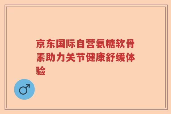京东国际自营氨糖软骨素助力关节健康舒缓体验 京东国际自营氨糖软骨素助力关节健康舒缓体验