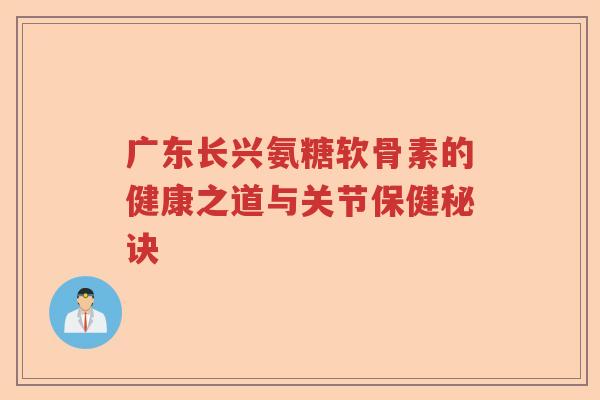 广东长兴氨糖软骨素的健康之道与关节保健秘诀 广东长兴氨糖软骨素的健康之道与关节保健秘诀