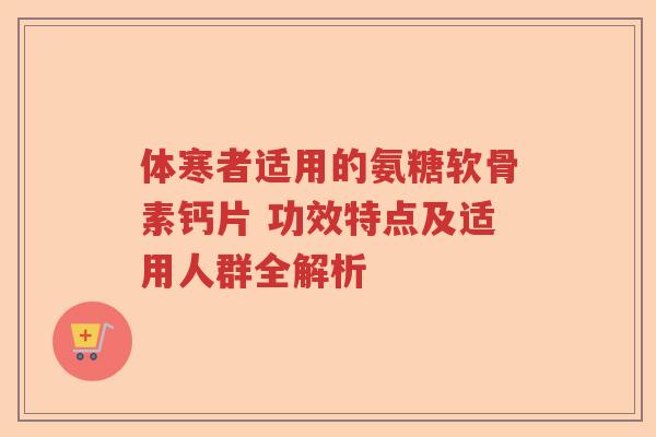 体寒者适用的氨糖软骨素钙片 功效特点及适用人群全解析 体寒者适用的氨糖软骨素钙片 功效特点及适用人群全解析