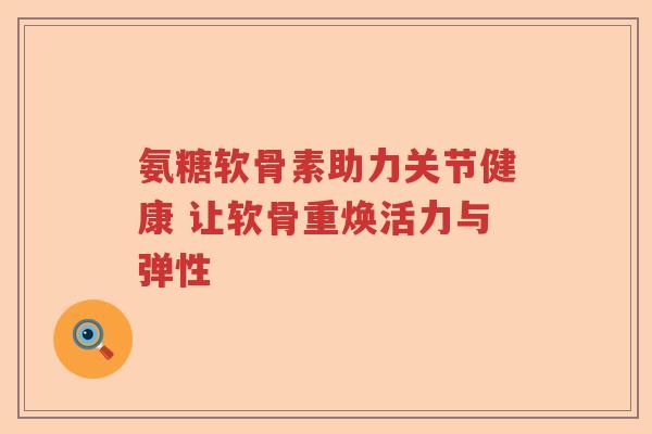 氨糖软骨素助力关节健康 让软骨重焕活力与弹性