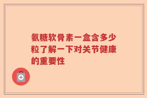 氨糖软骨素一盒含多少粒了解一下对关节健康的重要性 氨糖软骨素一盒含多少粒了解一下对关节健康的重要性