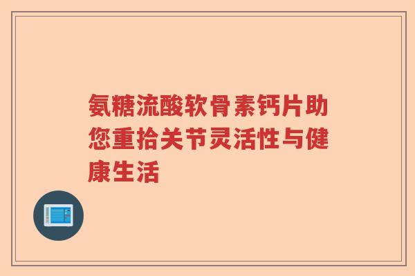 氨糖流酸软骨素钙片助您重拾关节灵活性与健康生活 氨糖流酸软骨素钙片助您重拾关节灵活性与健康生活