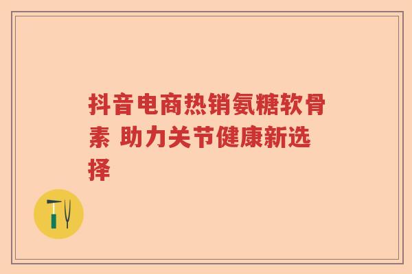 抖音电商热销氨糖软骨素 助力关节健康新选择