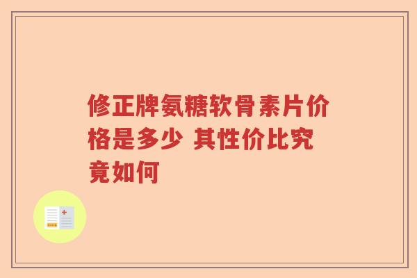 修正牌氨糖软骨素片价格是多少 其性价比究竟如何 修正牌氨糖软骨素片价格是多少 其性价比究竟如何