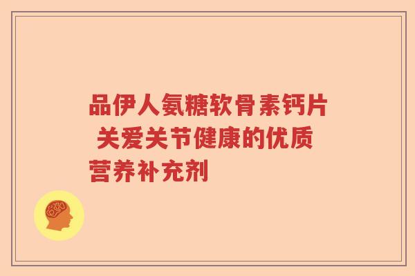 品伊人氨糖软骨素钙片 关爱关节健康的优质营养补充剂