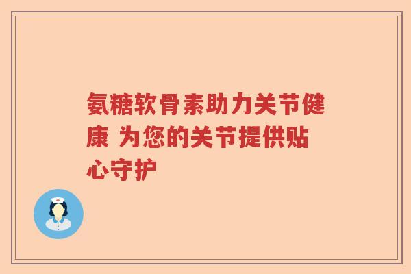 氨糖软骨素助力关节健康 为您的关节提供贴心守护