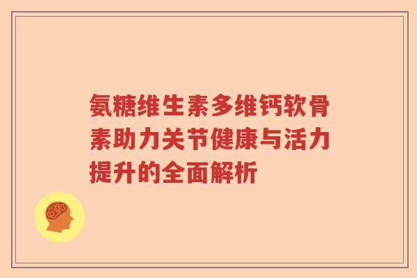 氨糖维生素多维钙软骨素助力关节健康与活力提升的全面解析 氨糖维生素多维钙软骨素助力关节健康与活力提升的全面解析