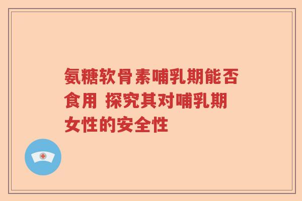 氨糖软骨素哺乳期能否食用 探究其对哺乳期女性的安全性 氨糖软骨素哺乳期能否食用 探究其对哺乳期女性的安全性