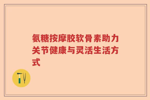 氨糖按摩胶软骨素助力关节健康与灵活生活方式 氨糖按摩胶软骨素助力关节健康与灵活生活方式
