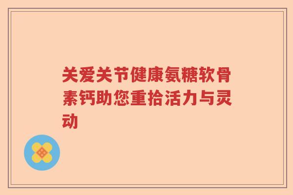 关爱关节健康氨糖软骨素钙助您重拾活力与灵动 关爱关节健康氨糖软骨素钙助您重拾活力与灵动