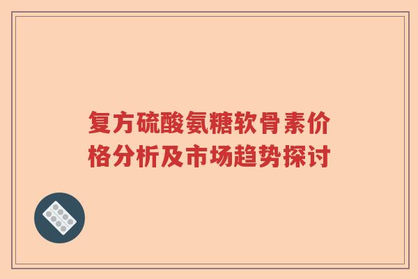 复方硫酸氨糖软骨素价格分析及市场趋势探讨 复方硫酸氨糖软骨素价格分析及市场趋势探讨